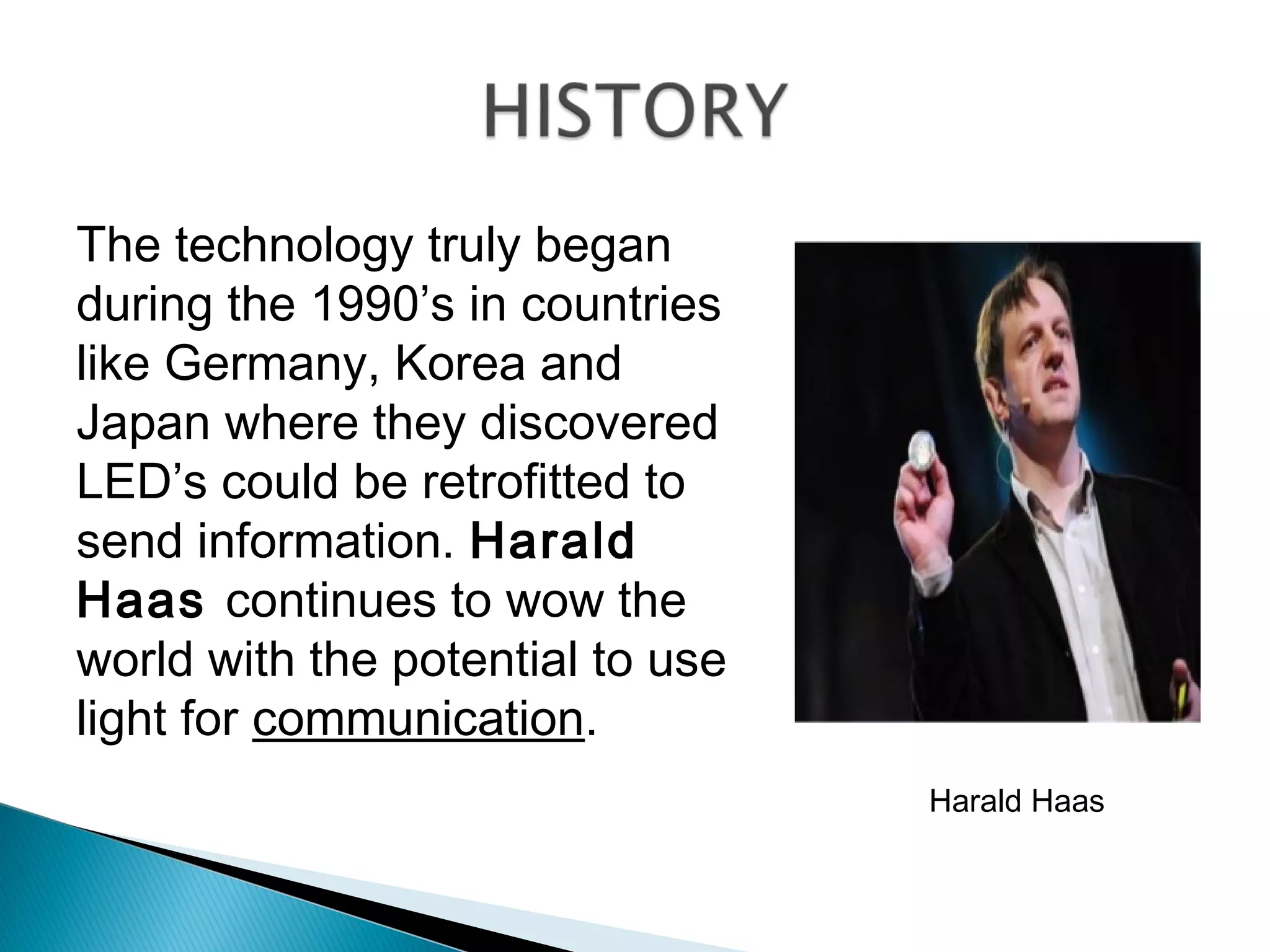 The technology truly began
during the 1990’s in countries
like Germany, Korea and
Japan where they discovered
LED’s could be retrofitted to
send information. Harald
Haas continues to wow the
world with the potential to use
light for communication.
Harald Haas