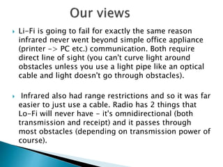  Li-Fi is going to fail for exactly the same reason
infrared never went beyond simple office appliance
(printer -> PC etc.) communication. Both require
direct line of sight (you can't curve light around
obstacles unless you use a light pipe like an optical
cable and light doesn't go through obstacles).
 Infrared also had range restrictions and so it was far
easier to just use a cable. Radio has 2 things that
Lo-Fi will never have - it's omnidirectional (both
transmission and receipt) and it passes through
most obstacles (depending on transmission power of
course).
 