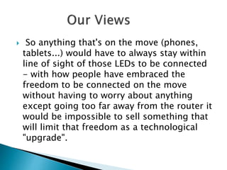  So anything that's on the move (phones,
tablets...) would have to always stay within
line of sight of those LEDs to be connected
- with how people have embraced the
freedom to be connected on the move
without having to worry about anything
except going too far away from the router it
would be impossible to sell something that
will limit that freedom as a technological
"upgrade".
 