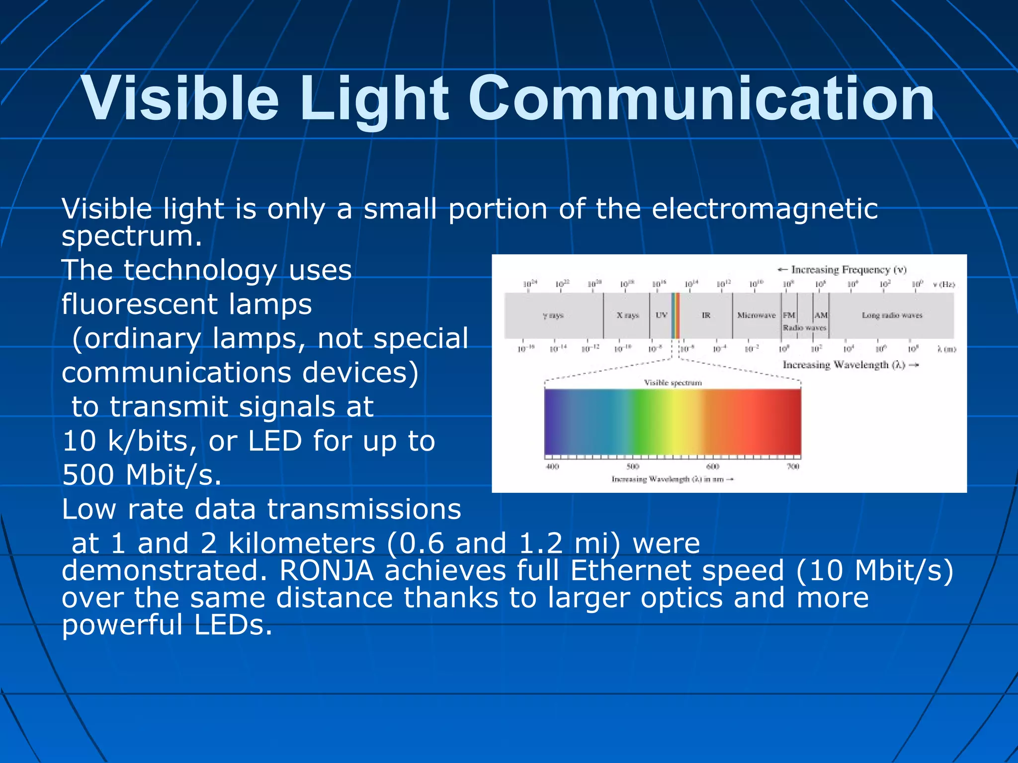 Visible Light Communication
Visible light is only a small portion of the electromagnetic
spectrum.
The technology uses
fluorescent lamps
(ordinary lamps, not special
communications devices)
to transmit signals at
10 k/bits, or LED for up to
500 Mbit/s.
Low rate data transmissions
at 1 and 2 kilometers (0.6 and 1.2 mi) were
demonstrated. RONJA achieves full Ethernet speed (10 Mbit/s)
over the same distance thanks to larger optics and more
powerful LEDs.
 