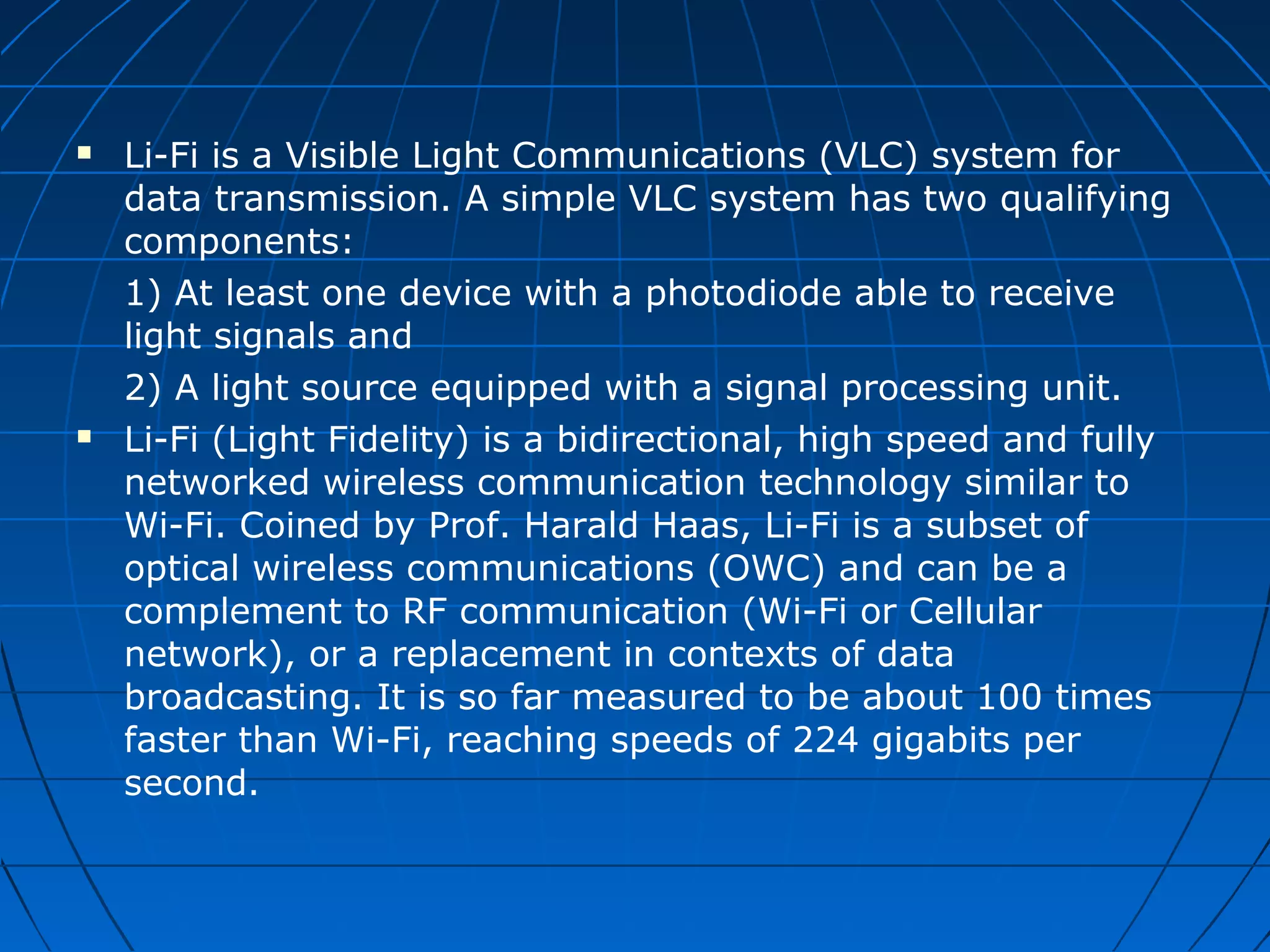  Li-Fi is a Visible Light Communications (VLC) system for
data transmission. A simple VLC system has two qualifying
components:
1) At least one device with a photodiode able to receive
light signals and
2) A light source equipped with a signal processing unit.
 Li-Fi (Light Fidelity) is a bidirectional, high speed and fully
networked wireless communication technology similar to
Wi-Fi. Coined by Prof. Harald Haas, Li-Fi is a subset of
optical wireless communications (OWC) and can be a
complement to RF communication (Wi-Fi or Cellular
network), or a replacement in contexts of data
broadcasting. It is so far measured to be about 100 times
faster than Wi-Fi, reaching speeds of 224 gigabits per
second.
 