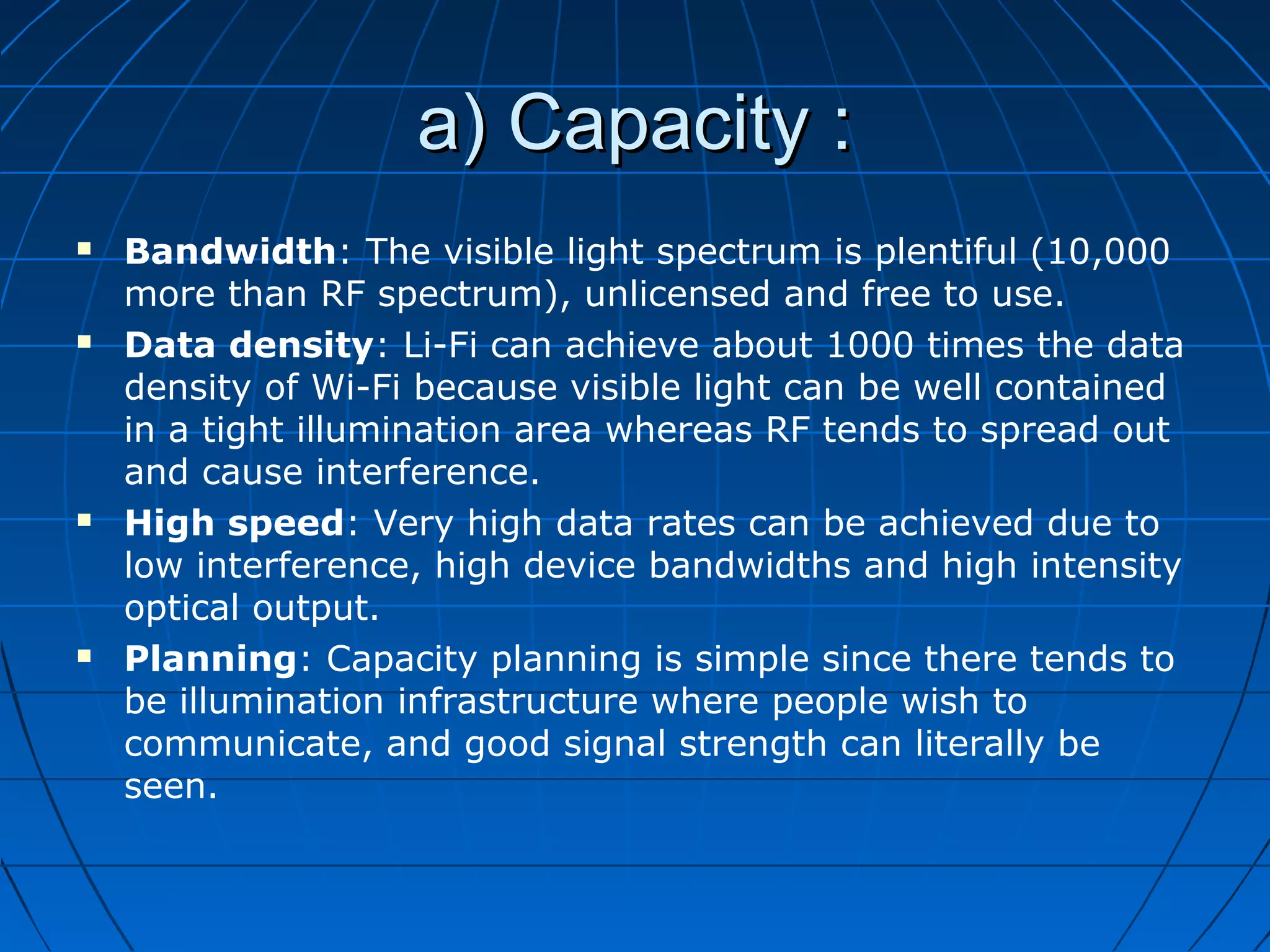 a) Capacity :a) Capacity :
 Bandwidth: The visible light spectrum is plentiful (10,000
more than RF spectrum), unlicensed and free to use.
 Data density: Li-Fi can achieve about 1000 times the data
density of Wi-Fi because visible light can be well contained
in a tight illumination area whereas RF tends to spread out
and cause interference.
 High speed: Very high data rates can be achieved due to
low interference, high device bandwidths and high intensity
optical output.
 Planning: Capacity planning is simple since there tends to
be illumination infrastructure where people wish to
communicate, and good signal strength can literally be
seen.
 