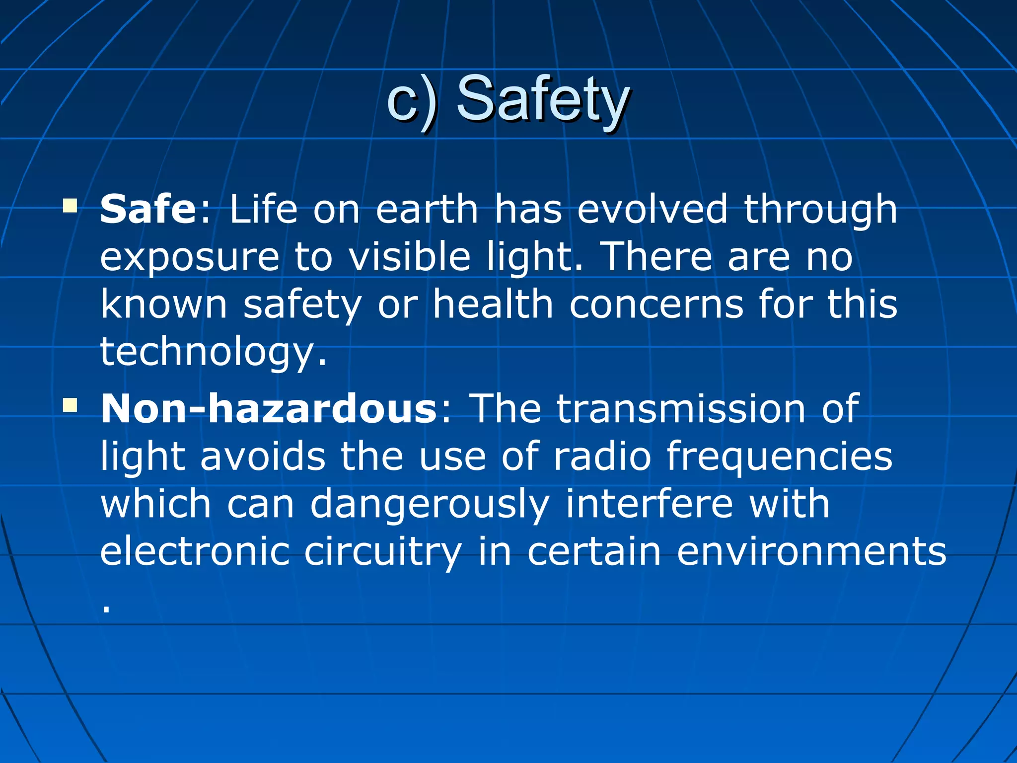 c) Safetyc) Safety
 Safe: Life on earth has evolved through
exposure to visible light. There are no
known safety or health concerns for this
technology.
 Non-hazardous: The transmission of
light avoids the use of radio frequencies
which can dangerously interfere with
electronic circuitry in certain environments
.
 