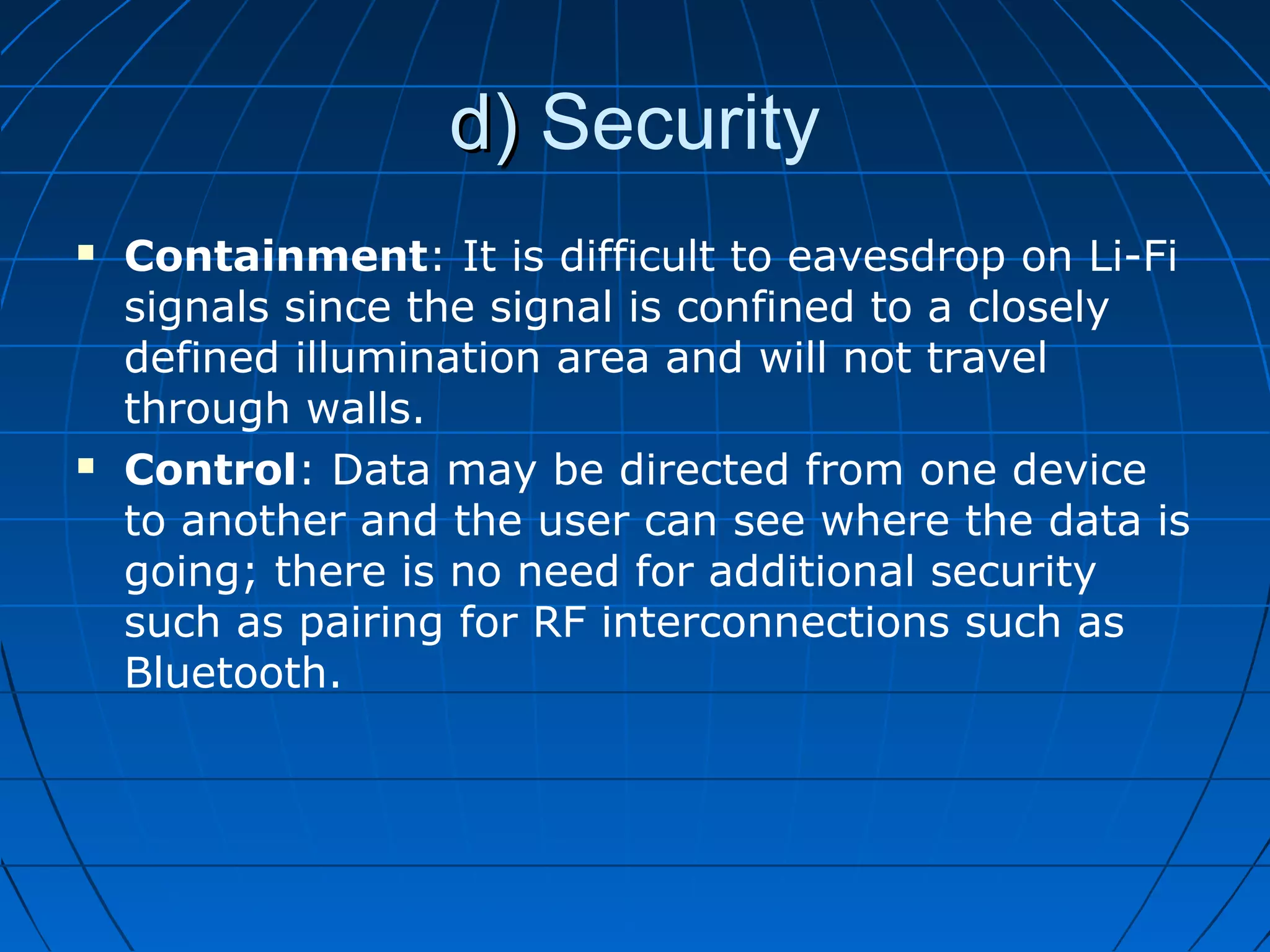 d)d) Security
 Containment: It is difficult to eavesdrop on Li-Fi
signals since the signal is confined to a closely
defined illumination area and will not travel
through walls.
 Control: Data may be directed from one device
to another and the user can see where the data is
going; there is no need for additional security
such as pairing for RF interconnections such as
Bluetooth.
 
