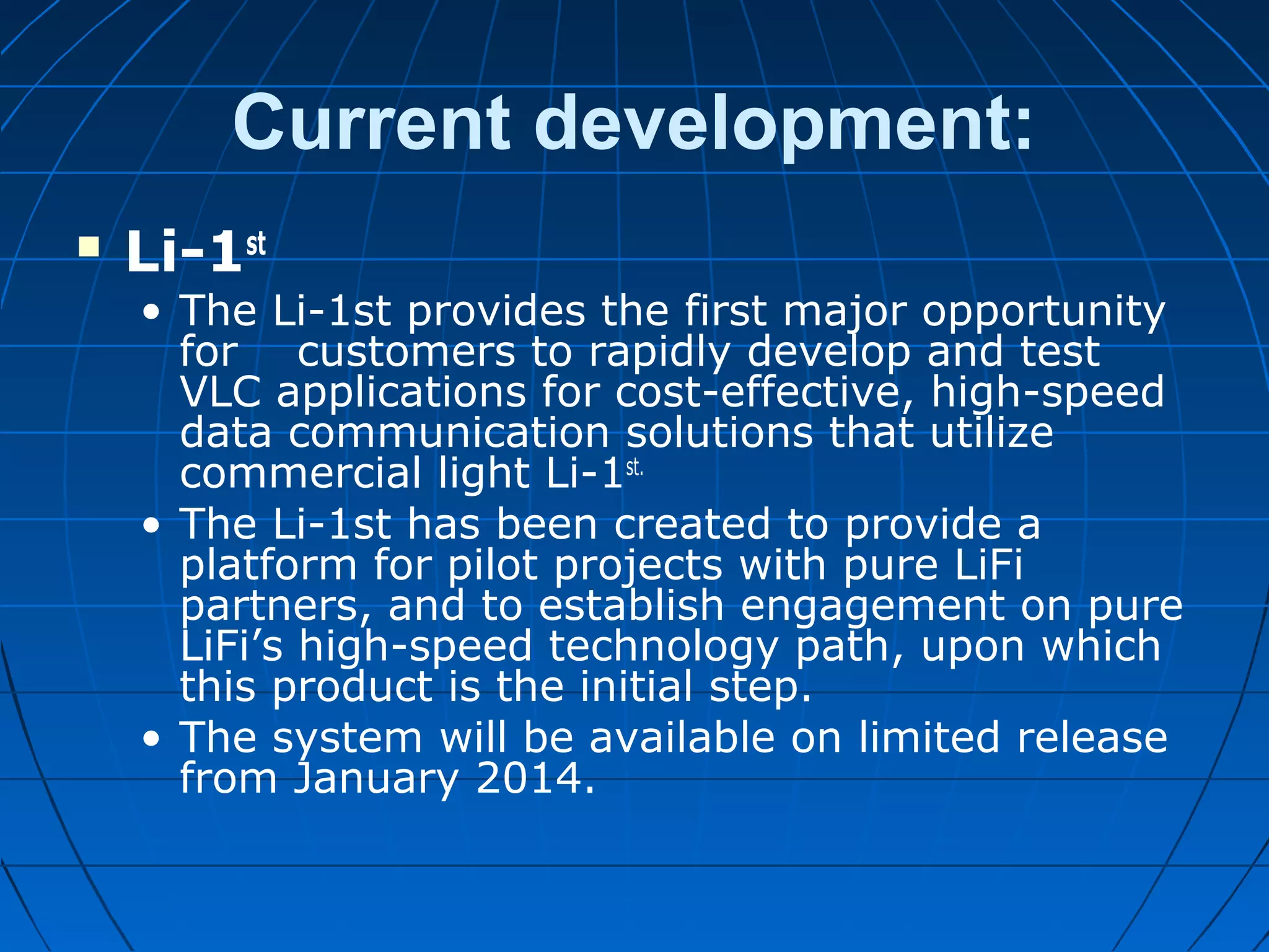 Current development:
 Li-1st
• The Li-1st provides the first major opportunity
for customers to rapidly develop and test
VLC applications for cost-effective, high-speed
data communication solutions that utilize
commercial light Li-1st.
• The Li-1st has been created to provide a
platform for pilot projects with pure LiFi
partners, and to establish engagement on pure
LiFi’s high-speed technology path, upon which
this product is the initial step.
• The system will be available on limited release
from January 2014.
 
