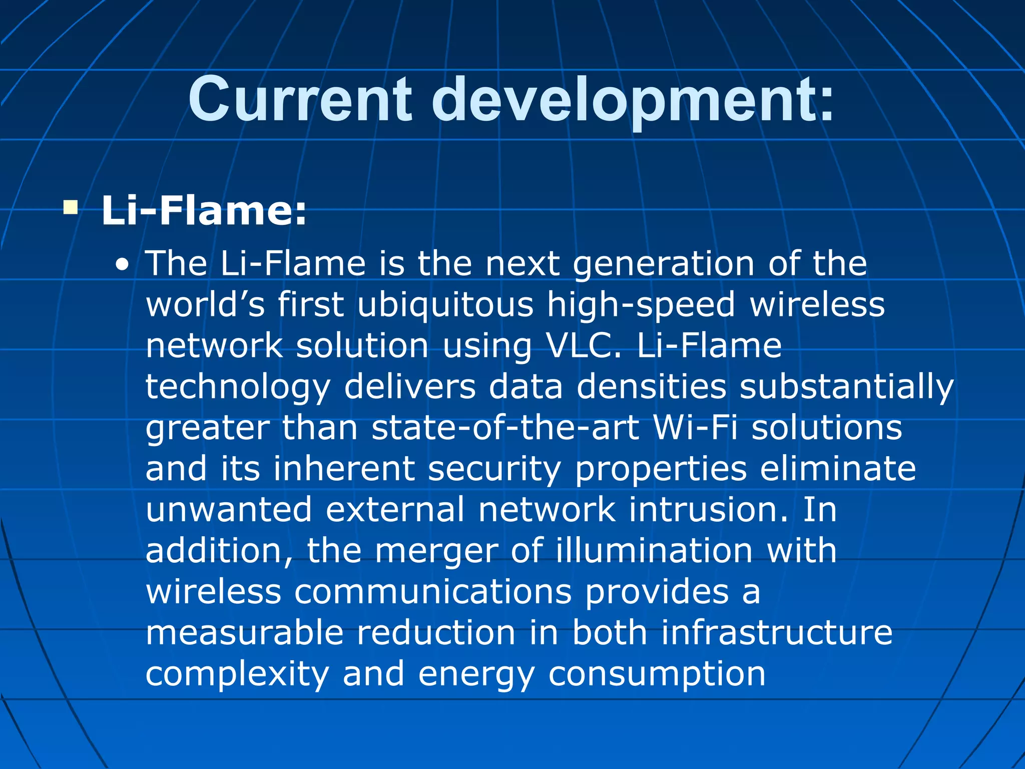  Li-Flame:
• The Li-Flame is the next generation of the
world’s first ubiquitous high-speed wireless
network solution using VLC. Li-Flame
technology delivers data densities substantially
greater than state-of-the-art Wi-Fi solutions
and its inherent security properties eliminate
unwanted external network intrusion. In
addition, the merger of illumination with
wireless communications provides a
measurable reduction in both infrastructure
complexity and energy consumption
Current development:
 