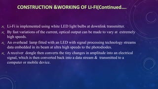ж Li-Fi is implemented using white LED light bulbs at downlink transmitter.
ж By fast variations of the current, optical output can be made to vary at extremely
high speeds.
ж An overhead lamp fitted with an LED with signal processing technology streams
data embedded in its beam at ultra high speeds to the photodiodes.
ж A receiver dongle then converts the tiny changes in amplitude into an electrical
signal, which is then converted back into a data stream & transmitted to a
computer or mobile device.
 