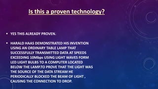  YES THIS ALREADY PROVEN.
 HARALD HAAS DEMONSTRATED HIS INVENTION
USING AN ORDINARY TABLE LAMP THAT
SUCCESSFULLY TRANSMITTED DATA AT SPEEDS
EXCEEDING 10Mbps USING LIGHT WAVES FORM
LED LIGHT BULBS TO A COMPUTER LOCATED
BELOW THE LAMP.TO PROVE THAT THE LIGHT WAS
THE SOURCE OF THE DATA STREAM HE
PERIODICALLY BLOCKED THE BEAM OF LIGHT ,
CAUSING THE CONNECTION TO DROP.
 