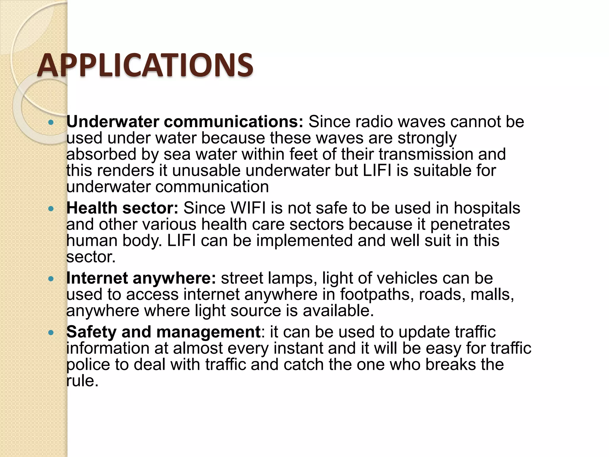 APPLICATIONS
 Underwater communications: Since radio waves cannot be
used under water because these waves are strongly
absorbed by sea water within feet of their transmission and
this renders it unusable underwater but LIFI is suitable for
underwater communication
 Health sector: Since WIFI is not safe to be used in hospitals
and other various health care sectors because it penetrates
human body. LIFI can be implemented and well suit in this
sector.
 Internet anywhere: street lamps, light of vehicles can be
used to access internet anywhere in footpaths, roads, malls,
anywhere where light source is available.
 Safety and management: it can be used to update traffic
information at almost every instant and it will be easy for traffic
police to deal with traffic and catch the one who breaks the
rule.
 