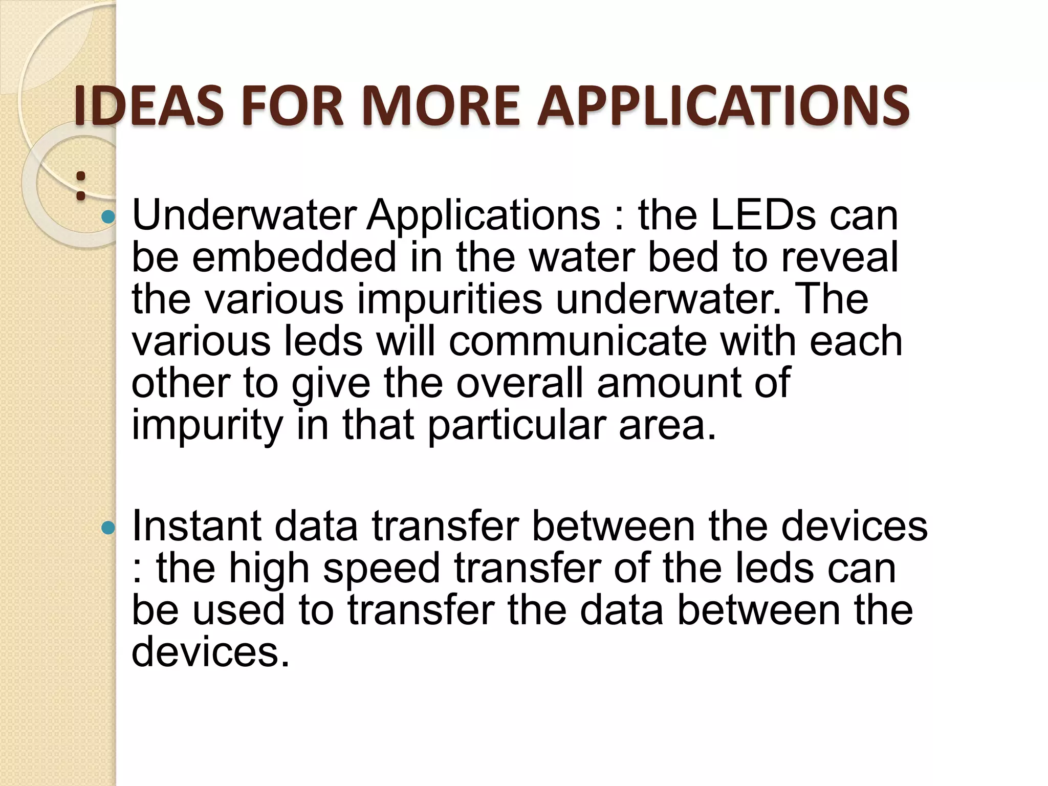  Underwater Applications : the LEDs can
be embedded in the water bed to reveal
the various impurities underwater. The
various leds will communicate with each
other to give the overall amount of
impurity in that particular area.
 Instant data transfer between the devices
: the high speed transfer of the leds can
be used to transfer the data between the
devices.
IDEAS FOR MORE APPLICATIONS
:
 