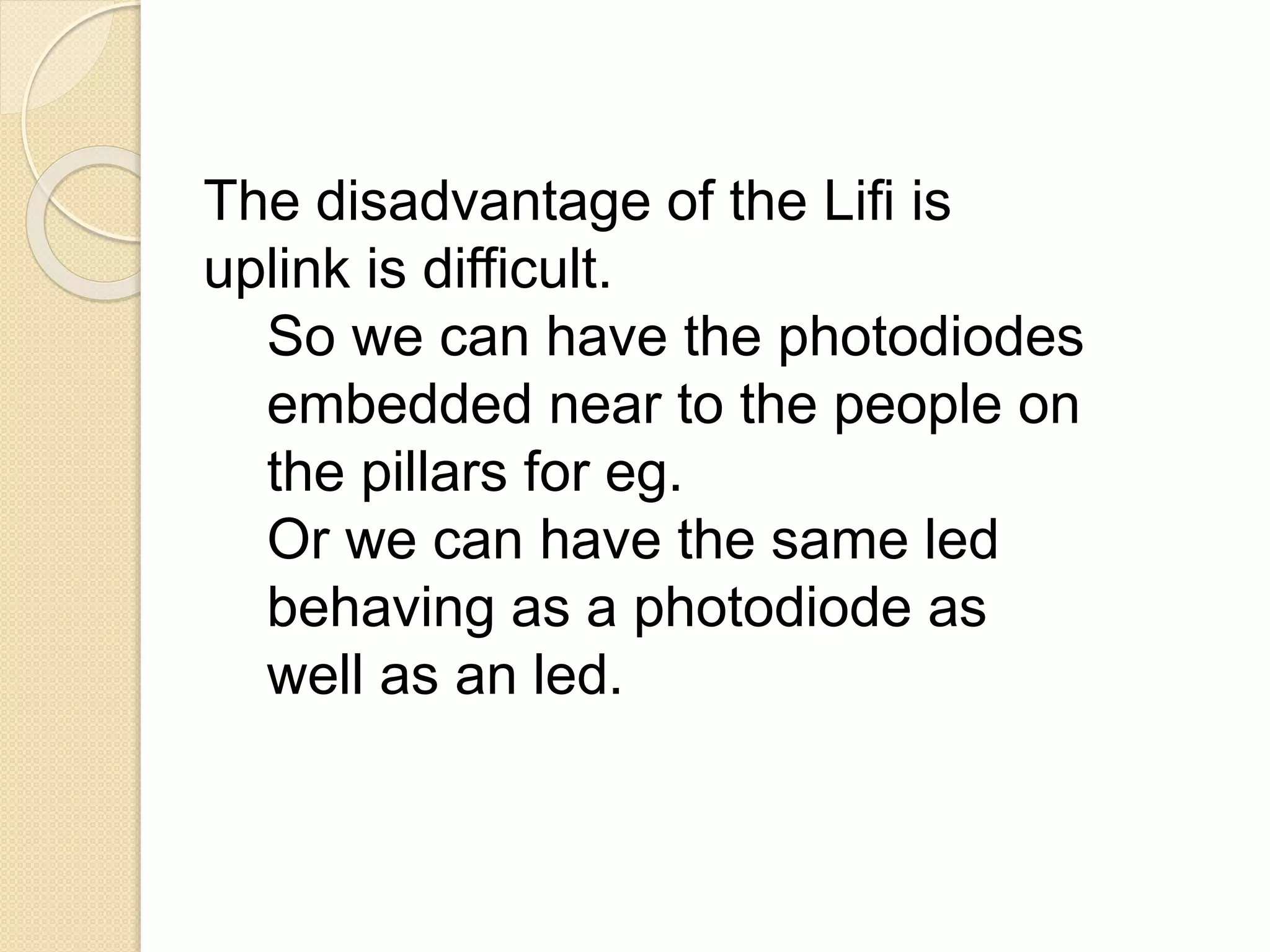 The disadvantage of the Lifi is
uplink is difficult.
So we can have the photodiodes
embedded near to the people on
the pillars for eg.
Or we can have the same led
behaving as a photodiode as
well as an led.
 