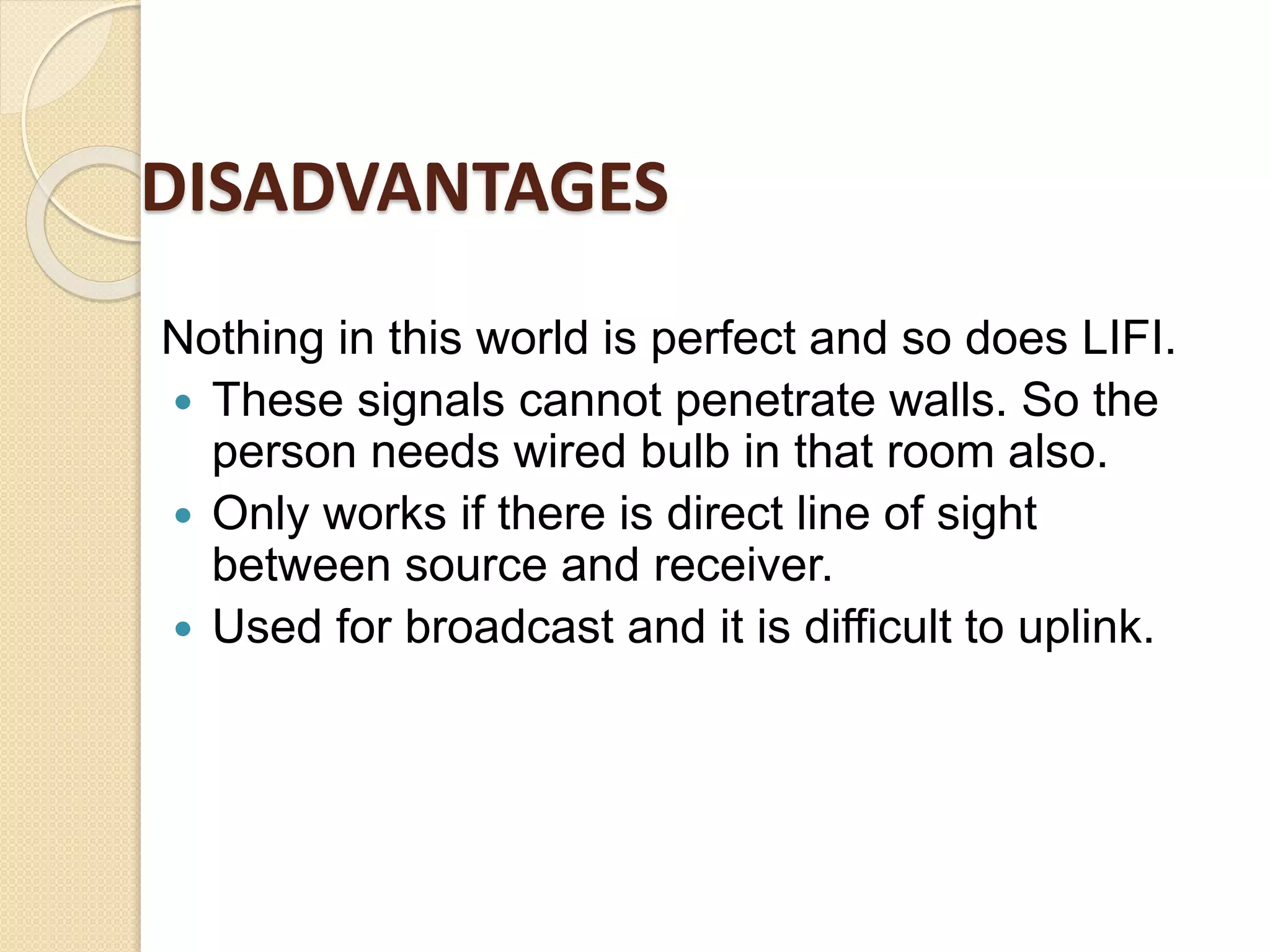 DISADVANTAGES
Nothing in this world is perfect and so does LIFI.
 These signals cannot penetrate walls. So the
person needs wired bulb in that room also.
 Only works if there is direct line of sight
between source and receiver.
 Used for broadcast and it is difficult to uplink.
 