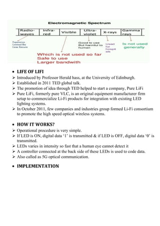 • LIFE OF LIFI
 Introduced by Professor Herald hass, at the University of Edinburgh.
 Established in 2011 TED global talk.
 The promotion of idea through TED helped to start a company, Pure LiFi
 Pure LiFi, formerly pure VLC, is an original equipment manufacturer firm
setup to commercialize Li-Fi products for integration with existing LED
lighting systems.
 In October 2011, few companies and industries group formed Li-Fi consortium
to promote the high speed optical wireless systems.
• HOW IT WORKS?
 Operational procedure is very simple.
 If LED is ON, digital data ‘1’ is transmitted & if LED is OFF, digital data ‘0’ is
transmitted.
 LEDs varies in intensity so fast that a human eye cannot detect it
 A controller connected at the back side of these LEDs is used to code data.
 Also called as 5G optical communication.
• IMPLEMENTATION
 