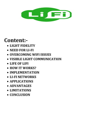 Content:-
• LIGHT FIDELITY
• NEED FOR LI-FI
• OVERCOMING WIFI ISSUES
• VISIBLE LIGHT COMMUNICATION
• LIFE OF LIFI
• HOW IT WORKS?
• IMPLEMENTATION
• LI-FI NETWORKS
• APPLICATIONS
• ADVANTAGES
• LIMITATIONS
• CONCLUSION
 