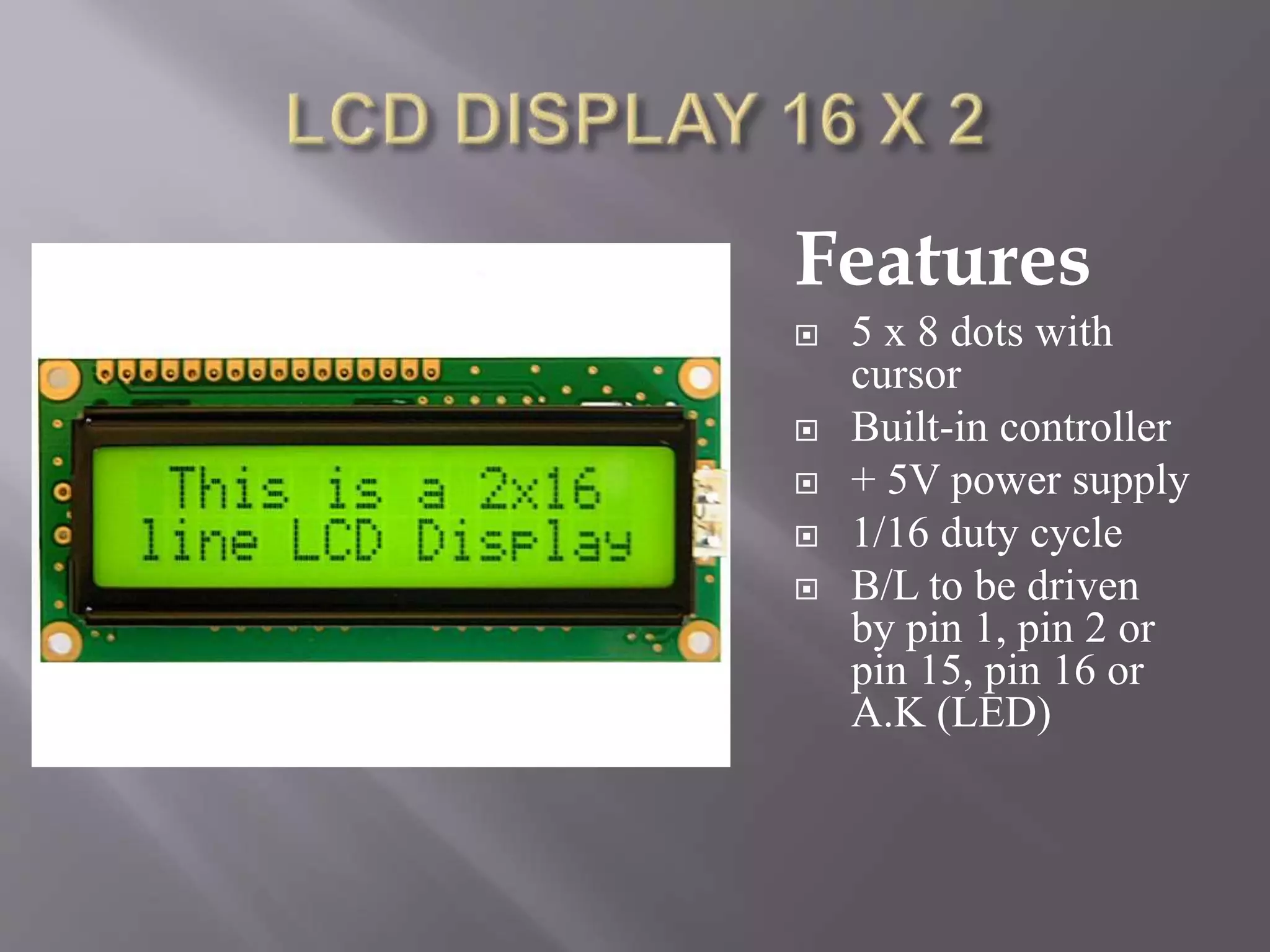 Features
 5 x 8 dots with
cursor
 Built-in controller
 + 5V power supply
 1/16 duty cycle
 B/L to be driven
by pin 1, pin 2 or
pin 15, pin 16 or
A.K (LED)
 