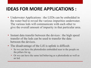 • Underwater Applications : the LEDs can be embedded in
the water bed to reveal the various impurities underwater.
The various leds will communicate with each other to
give the overall amount of impurity in that particular area.
• Instant data transfer between the devices : the high speed
transfer of the leds can be used to transfer the data
between the devices.
• The disadvantage of the Lifi is uplink is difficult.
• So we can have the photodiodes embedded near to the people on
the pillars for eg.
• Or we can have the same led behaving as a photodiode as well as
an led.
IDEAS FOR MORE APPLICATIONS :
 