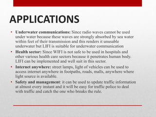 APPLICATIONS
• Underwater communications: Since radio waves cannot be used
under water because these waves are strongly absorbed by sea water
within feet of their transmission and this renders it unusable
underwater but LIFI is suitable for underwater communication
• Health sector: Since WIFI is not safe to be used in hospitals and
other various health care sectors because it penetrates human body.
LIFI can be implemented and well suit in this sector.
• Internet anywhere: street lamps, light of vehicles can be used to
access internet anywhere in footpaths, roads, malls, anywhere where
light source is available.
• Safety and management: it can be used to update traffic information
at almost every instant and it will be easy for traffic police to deal
with traffic and catch the one who breaks the rule.
 