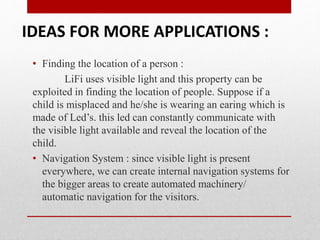 • Finding the location of a person :
LiFi uses visible light and this property can be
exploited in finding the location of people. Suppose if a
child is misplaced and he/she is wearing an earing which is
made of Led’s. this led can constantly communicate with
the visible light available and reveal the location of the
child.
• Navigation System : since visible light is present
everywhere, we can create internal navigation systems for
the bigger areas to create automated machinery/
automatic navigation for the visitors.
IDEAS FOR MORE APPLICATIONS :
 