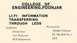 COLLEGE OF
ENGINEERING,POONJAR
Guided by
Chrisly Issac
Asst. Professsor
ECE Department
Presented by
Abhijith Uthaman
EC VII, Roll No: 1
ECE
LI-FI: INFORMATION
TRANSFERRING
THROUGH LEDS
 