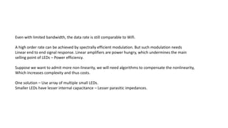 A high order rate can be achieved by spectrally efficient modulation. But such modulation needs
Linear end to end signal response. Linear amplifiers are power hungry, which undermines the main
selling point of LEDs – Power efficiency.
Suppose we want to admit more non-linearity, we will need algorithms to compensate the nonlinearity,
Which increases complexity and thus costs.
Even with limited bandwidth, the data rate is still comparable to Wifi.
One solution – Use array of multiple small LEDs.
Smaller LEDs have lesser internal capacitance – Lesser parasitic impedances.
 
