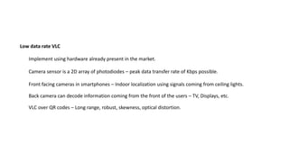 Implement using hardware already present in the market.
Camera sensor is a 2D array of photodiodes – peak data transfer rate of Kbps possible.
Low data rate VLC
Front facing cameras in smartphones – Indoor localization using signals coming from ceiling lights.
Back camera can decode information coming from the front of the users – TV, Displays, etc.
VLC over QR codes – Long range, robust, skewness, optical distortion.
 