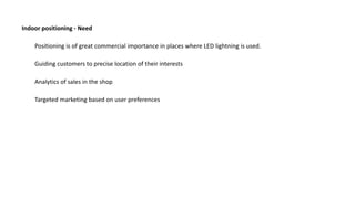 Positioning is of great commercial importance in places where LED lightning is used.
Guiding customers to precise location of their interests
Indoor positioning - Need
Analytics of sales in the shop
Targeted marketing based on user preferences
 