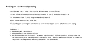 Low data rate VLC – Ceiling LEDs together with Cameras in smartphones.
Achieving very accurate indoor positioning
Efficient switch-mode amplifiers are already installed as part of driver circuitry of LEDs.
The only added costs – Cheap programmable logic devices.
Hybrid communication – VLC with Wifi
This also helps in knowing the orientation of user – Gyroscope in phone tell where user is facing
Drawbacks –
1. Camera power consumption
2. Computational costs for smartphone
3. Flicker – Frequency is less than FFT. However, high frequency modulation incurs attenuation at the
receiver coming from the image sensor’s exposure filter. Therefore, exposure control is of paramount
importance in the practical feasibility of low data rate applications.
 