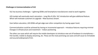 VLC has business challenges – Lightning OEMs and Smartphone manufacturers need to work together.
LED market will eventually reach saturation – Long life of LEDs. VLC introduction will give additional feature.
Which will motivate customers to upgrade – New business stream.
Challenges in Commercialization of VLC
Even before saturation, LED OEMs will get edge over other competitors by having upper-hand.
Commercialization could be achieved by having an incremental approach – Introduce features requiring minimal
Changes in infrastructure and investment – Indoor positioning.
The other use cases which will require the mobile developers to introduce new set of hardware to smartphones –
File transfer, mobile to display streaming, etc. These are the most promising use cases and will cause to immediate
and assured widespread of VLC.
 