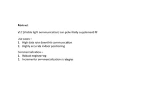 Use cases –
1. High data rate downlink communication
2. Highly accurate indoor positioning
VLC (Visible light communication) can potentially supplement RF
Commercialization –
1. Robust engineering
2. Incremental commercialization strategies
Abstract
 