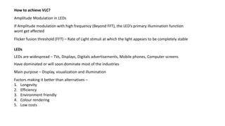Flicker fusion threshold (FFT) – Rate of Light stimuli at which the light appears to be completely stable
If Amplitude modulation with high frequency (Beyond FFT), the LED’s primary illumination function
wont get affected
Amplitude Modulation in LEDs
How to achieve VLC?
Have dominated or will soon dominate most of the industries
Main purpose – Display, visualization and illumination
LEDs are widespread – TVs, Displays, Digitals advertisements, Mobile phones, Computer screens
Factors making it better than alternatives –
1. Longevity
2. Efficiency
3. Environment friendly
4. Colour rendering
5. Low costs
LEDs
 