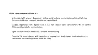 Unlicensed, highly unused – Opportunity for low-cost broadband communication, which will alleviate
The congested 2.4Ghz industrial, scientific and medical band.
VLC doesn’t penetrate walls – Spatial reuse, as VLCs from adjacent rooms wont interfere. This will facilitate
A high spatial density for communication.
Visible spectrum over traditional RCs:
Signal isolation will facilitate security – prevents eavesdropping
Currently, VLC is non-coherent with it’s medium of propagation – Simple design, simple algorithms for
transmission and receiving process, hence less costly
 