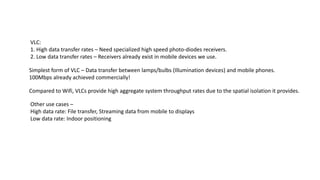 Simplest form of VLC – Data transfer between lamps/bulbs (Illumination devices) and mobile phones.
100Mbps already achieved commercially!
Compared to Wifi, VLCs provide high aggregate system throughput rates due to the spatial isolation it provides.
VLC:
1. High data transfer rates – Need specialized high speed photo-diodes receivers.
2. Low data transfer rates – Receivers already exist in mobile devices we use.
Other use cases –
High data rate: File transfer, Streaming data from mobile to displays
Low data rate: Indoor positioning
 