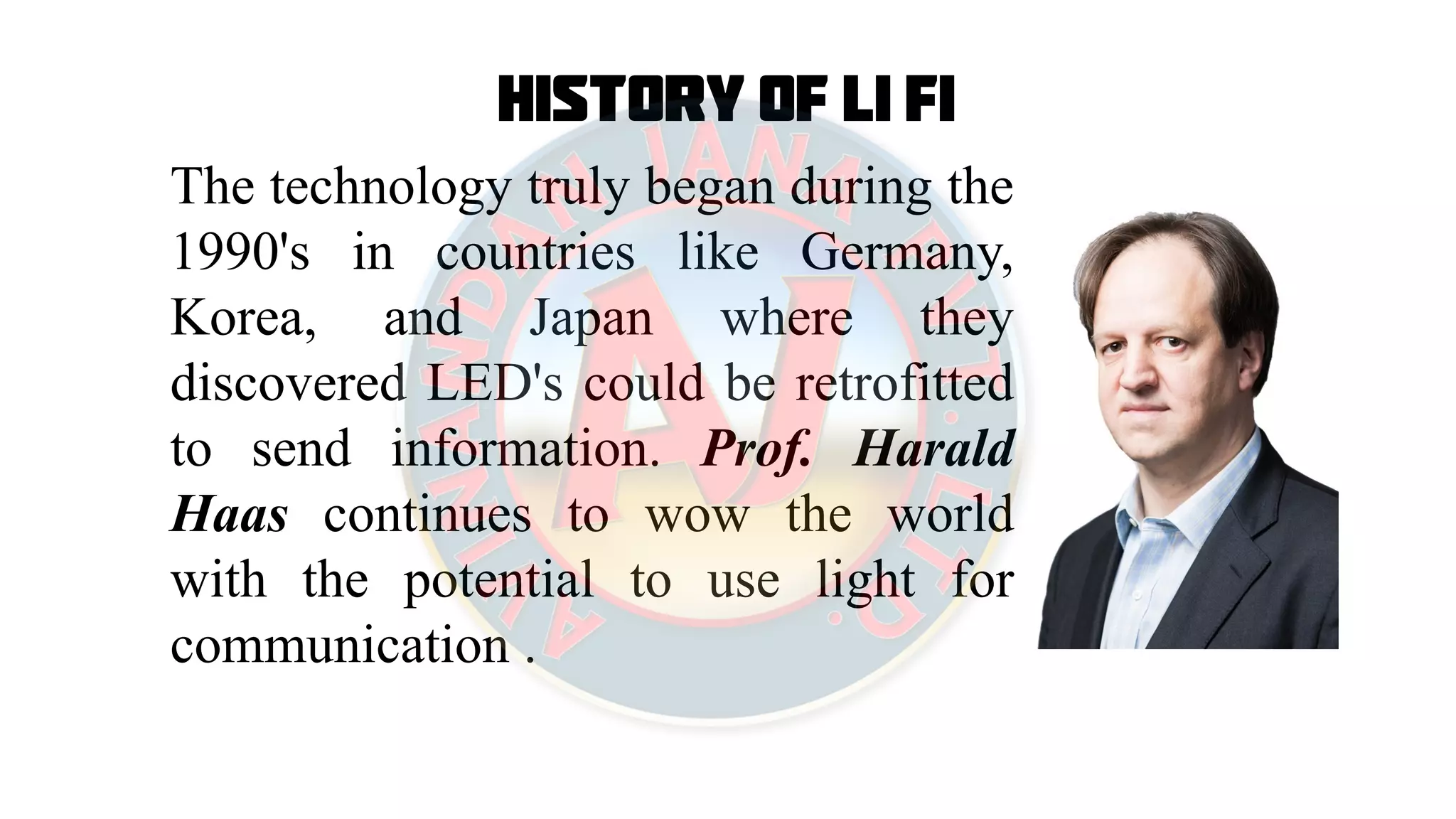 History of Li Fi
The technology truly began during the
1990's in countries like Germany,
Korea, and Japan where they
discovered LED's could be retrofitted
to send information. Prof. Harald
Haas continues to wow the world
with the potential to use light for
communication .
 