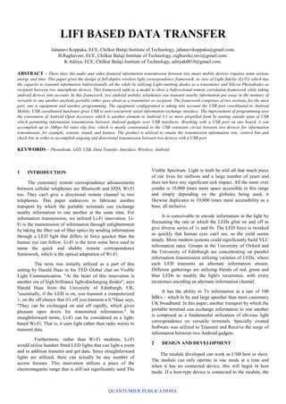 QUANTUMIER PUBLICATIONS.
LIFI BASED DATA TRANSFER
Jahanavi Koppaka, ECE, Chilkur Balaji Institute of Technology, jahanavikoppaka@gmail.com.
B.Raghuveer, ECE, Chilkur Balaji Institute of Technology, raghurokz.ravi@gmail.com.
K.Aditya, ECE, Chilkur Balaji Institute of Technology, adityak0010@gmail.com.
ABSTRACT – These days the audio and video featured information transmission between two smart mobile devices requires some serious
energy and time. This paper gives the design of full-duplex wireless light correspondence framework, in view of Light fidelity (Li-Fi) which has
the capacity to transmit information bidirectionally all the while by utilizing Light-emitting diodes as a transmitter and Silicon Photodiodes as
recipient between two smartphone devices. This framework adds to a model to show a bidirectional remote correlation framework while taking
android devices into account. In this framework, two android mobiles telephones can transmit nearby information put away in the memory of
versatile to one another anybody portable either goes about as a transmitter or recipient. The framework comprises of two sections, for the most
part, one is equipment and another programming. The equipment configuration is taking into account the USB port coordinated to Android
Mobile. USB coordinated hardware gives USB to non-concurrent serial information exchange interface. The improvement of programming uses
the convention of Android Open Accessory which is another element in Android 3.1 or more propelled form by uniting outside span of USB
which permitting information transmission between Android gadgets over USB interfaces. Brushing with a USB port on one board, it can
accomplish up to 3Mbps bit rates slip free, which is mostly constrained to the USB extension circuit between two devices for information
transmission, for example, content, sound, and feature. The product is utilized to situate the transmission information rate, control bits and
check bits in order to accomplish ongoing and directional transmission between two devices with a USB port.
KEYWORDS – Photodiode, LED, USB, Data Transfer, Interface, Wireless, Android.
1 INTRODUCTION
The customary remote correspondence advancements
between cellular telephones are Bluetooth and IrDA Wi-Fi
too. They can't give a directional remote channel to two
telephones. This paper endeavors to fabricate another
transport by which the portable terminals can exchange
nearby information to one another at the same time. For
information transmission, we utilized Li-Fi innovation. Li-
Fi is the transmission of information through enlightenment
by taking the fiber out of fiber optics by sending information
through a LED light that differs in force quicker than the
human eye can follow. Li-Fi is the term some have used to
name the quick and shabby remote correspondence
framework, which is the optical adaptation of Wi-Fi.
The term was initially utilized as a part of this
setting by Harald Haas in his TED Global chat on Visible
Light Communication. "At the heart of this innovation is
another era of high brilliance light-discharging diodes", says
Harald Haas from the University of Edinburgh, UK,
"essentially, if the LED is on, you transmit a computerized
1, on the off chance that it's off you transmit a 0,"Haas says,
"They can be exchanged on and off rapidly, which gives
pleasant open doors for transmitted information." In
straightforward terms, Li-Fi can be considered as a light-
based Wi-Fi. That is, it uses light rather than radio waves to
transmit data.
Furthermore, rather than Wi-Fi modems, Li-Fi
would utilize handset fitted LED lights that can light a room
and in addition transmit and get data. Since straightforward
lights are utilized, there can actually be any number of
access focuses. This innovation utilizes a piece of the
electromagnetic range that is still not significantly used The
Visible Spectrum. Light is truth be told all that much piece
of our lives for millions and a large number of years and
does not have any significant sick impact. All the more over
yonder is 10,000 times more space accessible in this range
and simply depending on the globules being used, it
likewise duplicates to 10,000 times more accessibility as a
base, all inclusive.
It is conceivable to encode information in the light by
fluctuating the rate at which the LEDs glint on and off to
give diverse series of 1s and 0s. The LED force is tweaked
so quickly that human eyes can't see, so the yield seems
steady. More modern systems could significantly build VLC
information rates. Groups at the University of Oxford and
the University of Edinburgh are concentrating on parallel
information transmission utilizing varieties of LEDs, where
each LED transmits an alternate information stream.
Different gatherings are utilizing blends of red, green and
blue LEDs to modify the light's recurrence, with every
recurrence encoding an alternate information channel.
It has the ability to Tx information at a rate of 100
MB/s – which Is by and large speedier than most customary
UK broadband. In this paper, another transport by which the
portable terminal can exchange information to one another
is composed as a fundamental utilization of obvious light
correspondence on versatile terminals. Specially created
Software was utilized to Transmit and Receive the surge of
information between two Android gadgets.
2 DESIGN AND DEVELOPMENT
The module developed can work as USB host or slave.
The module can only operate in one mode at a time and
when it has no connected device, this will begin in host
mode. If a host-type device is connected to the module, the
 