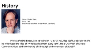 History
Professor Harald Haas, coined the term "Li-Fi" at his 2011 TED Global Talk where
he introduced the idea of "Wireless data from every light". He is Chairman of Mobile
Communications at the University of Edinburgh and co-founder of pureLiFi.
Name- Harald Haas
Born- 1968
Birth Place-Neustadt an der Aisch, Germany
 