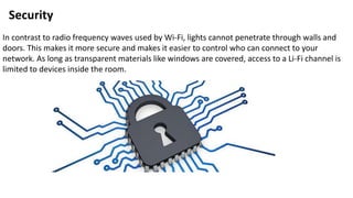 Security
In contrast to radio frequency waves used by Wi-Fi, lights cannot penetrate through walls and
doors. This makes it more secure and makes it easier to control who can connect to your
network. As long as transparent materials like windows are covered, access to a Li-Fi channel is
limited to devices inside the room.
 