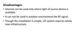 Disadvantages
• Internet can be used only where light of source device is
available.
• It can not be used in outdoor environment like RF signal.
• Though the installation is simple, Lifi system requires whole
new infrastructure.
 