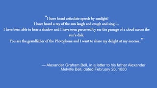 “I have heard articulate speech by sunlight!
I have heard a ray of the sun laugh and cough and sing !...
I have been able to hear a shadow and I have even perceived by ear the passage of a cloud across the
sun's disk.
You are the grandfather of the Photophone and I want to share my delight at my success.”
— Alexander Graham Bell, in a letter to his father Alexander
Melville Bell, dated February 26, 1880
 