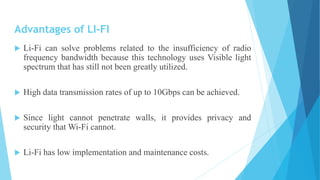 Advantages of LI-FI
 Li-Fi can solve problems related to the insufficiency of radio
frequency bandwidth because this technology uses Visible light
spectrum that has still not been greatly utilized.
 High data transmission rates of up to 10Gbps can be achieved.
 Since light cannot penetrate walls, it provides privacy and
security that Wi-Fi cannot.
 Li-Fi has low implementation and maintenance costs.
 