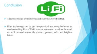 Conclusion
 The possibilities are numerous and can be explored further.
 If his technology can be put into practical use, every bulb can be
used something like a Wi-Fi hotspot to transmit wireless data and
we will proceed toward the cleaner, greener, safer and brighter
future.
 