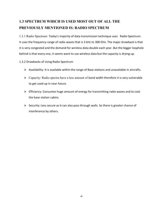 xi
1.3 SPECTRUM WHICH IS USED MOST OUT OF ALL THE
PREVIOUSLY MENTIONED IS: RADIO SPECTRUM
1.3.1 Radio Spectrum: Today’s majority of data transmission technique uses Radio Spectrum.
It uses the frequency range of radio waves that is 3 kHz to 300 GHz. The major drawback is that
it is very congested and the demand for wireless data double each year. But the bigger loophole
behind is that every one, it seems want to use wireless data but the capacity is drying up.
1.3.2 Drawbacks of Using Radio Spectrum
 Availability: It is available within the range of Base stations and unavailable in aircrafts.
 Capacity: Radio spectra have a less amount of band width therefore it is very vulnerable
to get used up in near future.
 Efficiency: Consumes huge amount of energy for transmitting radio waves and to cool
the base station cabins
 Security: Less secure as it can also pass through walls. So there is greater chance of
interference by others.
 