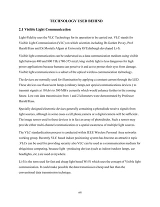 xiii
TECHNOLOGY USED BEHIND
2.1 Visible Light Communication
Light-Fidelity uses the VLC Technology for its operation to be carried out. VLC stands for
Visible Light Communication (VLC) on which scientists including Dr.Gorden Povey, Prof
Harald Hass and Dr.Mostafa Afgani at University Of Edinburgh developed Li-fi.
Visible light communication can be understood as a data communication medium using visible
light between 400 and 800 THz (780-375 nm).Using visible light is less dangerous for high
power applications because humans can perceive it and act to protect their eyes from damage.
Visible light communication is a subset of the optical wireless communication technology.
The devices are normally used for illumination by applying a constant current through the LED.
These devices use fluorescent lamps (ordinary lamps,not special communications devices ) to
transmit signals at 10 kb/s to 500 MB/s currently which would enhance further in the coming
future. Low rate data transmission from 1 and 2 kilometers were demonstrated by Professor
Harald Hass.
Specially designed electronic devices generally containing a photodiode receive signals from
light sources, although in some cases a cell phone,camera or a digital camera will be sufficient .
The image sensor used in these devices is in fact an array of photodiodes. Such a sensor may
provide either multi-channel communication or a spatial awareness of multiple light sources.
The VLC standardization process is conducted within IEEE Wireless Personal Area networks
working group. Recently VLC based indoor positioning system has become an attractive topic
.VLCs can be used for providing security also.VLC can be used as a communication medium for
ubiquitious computing, because light –producing devices (such as indoor/outdoor lamps, car
headlights, etc.) are used everywhere.
Li-fi is the term used for fast and cheap light based Wi-Fi which uses the concept of Visible light
communication. It could make possible the data transmission cheap and fast than the
conventional data transmission technique.
 