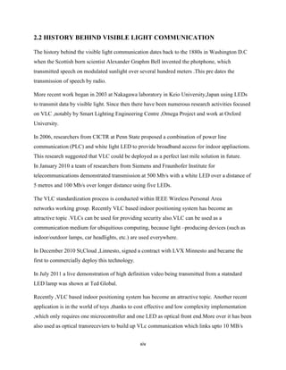 xiv
2.2 HISTORY BEHIND VISIBLE LIGHT COMMUNICATION
The history behind the visible light communication dates back to the 1880s in Washington D.C
when the Scottish born scientist Alexander Graphm Bell invented the photphone, which
transmitted speech on modulated sunlight over several hundred meters .This pre dates the
transmission of speech by radio.
More recent work began in 2003 at Nakagawa laboratory in Keio University,Japan using LEDs
to transmit data by visible light. Since then there have been numerous research activities focused
on VLC ,notably by Smart Lighting Engineering Centre ,Omega Project and work at Oxford
University.
In 2006, researchers from CICTR at Penn State proposed a combination of power line
communication (PLC) and white light LED to provide broadband access for indoor appliactions.
This research suggested that VLC could be deployed as a perfect last mile solution in future.
In January 2010 a team of researchers from Siemens and Fraunhofer Institute for
telecommunications demonstrated transmission at 500 Mb/s with a white LED over a distance of
5 metres and 100 Mb/s over longer distance using five LEDs.
The VLC standardization process is conducted within IEEE Wireless Personal Area
networks working group. Recently VLC based indoor positioning system has become an
attractive topic .VLCs can be used for providing security also.VLC can be used as a
communication medium for ubiquitious computing, because light –producing devices (such as
indoor/outdoor lamps, car headlights, etc.) are used everywhere.
In December 2010 St,Cloud ,Linnesto, signed a contract with LVX Minnesto and became the
first to commercially deploy this technology.
In July 2011 a live demonstration of high definition video being transmitted from a statndard
LED lamp was shown at Ted Global.
Recently ,VLC based indoor positioning system has become an attractive topic. Another recent
application is in the world of toys ,thanks to cost effective and low complexity implementation
,which only requires one microcontroller and one LED as optical front end.More over it has been
also used as optical transreceviers to build up VLc communication which links upto 10 MB/s
 