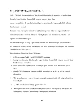 xvi
3.1 IMPORTANT FACTS ABOUT Li-Fi
Light –Fidelity is the transmission of data through illumination .It comprises of sending data
through a Light Emitting Diode which varies in intensity faster than
human eye can follow .It uses the fact that light travels at a such a high speed which is faster
than human eye to catch.
Therefore when we vary the intensity of light emitting source it become impossible for the
humans to catch that sensation. It leads to very high speed data transmission, which is for
superior to current technologies.
The major advantages of using Light-fidelity is that it uses the visible light spectra which is
still unexplored and have a large bandwidth to use. More advantages including are ,it is harmless,
cheap and have a high capacity.
Some important facts about Light-Fidelity are:
 Li-fi is now part of VLC PAN IEEE 802.15.7 standards.
 It comprises of sending data through a Light Emitting Diode which varies in intensity faster
than human eye can follow
 It uses the fact that light travels at such a high speed which is faster than human eye to
catch.
 Instead of Wi-Fi modems, it would use LED lamps that can receive as well as transmit
information.
 This technology uses a part of the electromagnetic spectrum that is still not greatly utilized-
Visible Light.
 Li-fi has already achieved high speeds in the labs.
 Although the maximum speed obtained by researchers is 500 megabytes per second, it is
currently very capable of transmitting 100 megabytes per second.
 