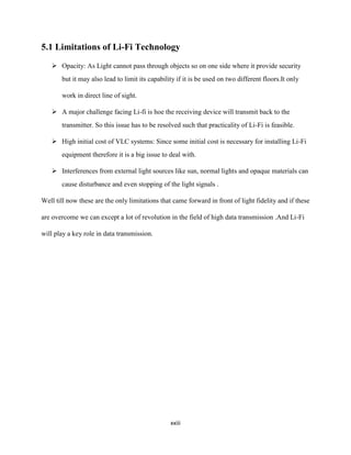 xxiii
5.1 Limitations of Li-Fi Technology
 Opacity: As Light cannot pass through objects so on one side where it provide security
but it may also lead to limit its capability if it is be used on two different floors.It only
work in direct line of sight.
 A major challenge facing Li-fi is hoe the receiving device will transmit back to the
transmitter. So this issue has to be resolved such that practicality of Li-Fi is feasible.
 High initial cost of VLC systems: Since some initial cost is necessary for installing Li-Fi
equipment therefore it is a big issue to deal with.
 Interferences from external light sources like sun, normal lights and opaque materials can
cause disturbance and even stopping of the light signals .
Well till now these are the only limitations that came forward in front of light fidelity and if these
are overcome we can except a lot of revolution in the field of high data transmission .And Li-Fi
will play a key role in data transmission.
 