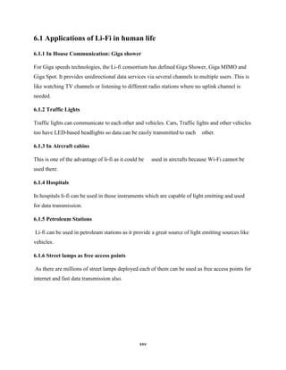 xxv
6.1 Applications of Li-Fi in human life
6.1.1 In House Communication: Giga shower
For Giga speeds technologies, the Li-fi consortium has defined Giga Shower, Giga MIMO and
Giga Spot. It provides unidirectional data services via several channels to multiple users .This is
like watching TV channels or listening to different radio stations where no uplink channel is
needed.
6.1.2 Traffic Lights
Traffic lights can communicate to each other and vehicles. Cars, Traffic lights and other vehicles
too have LED-based headlights so data can be easily transmitted to each other.
6.1.3 In Aircraft cabins
This is one of the advantage of li-fi as it could be used in aircrafts because Wi-Fi cannot be
used there.
6.1.4 Hospitals
In hospitals li-fi can be used in those instruments which are capable of light emitting and used
for data transmission.
6.1.5 Petroleum Stations
Li-fi can be used in petroleum stations as it provide a great source of light emitting sources like
vehicles.
6.1.6 Street lamps as free access points
As there are millions of street lamps deployed each of them can be used as free access points for
internet and fast data transmission also.
 