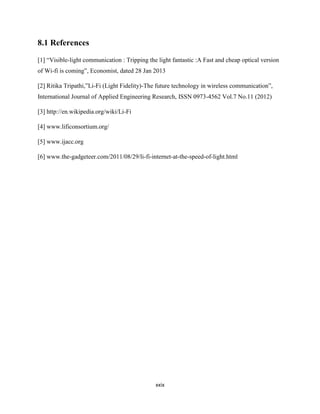 xxix
8.1 References
[1] “Visible-light communication : Tripping the light fantastic :A Fast and cheap optical version
of Wi-fi is coming”, Economist, dated 28 Jan 2013
[2] Ritika Tripathi,”Li-Fi (Light Fidelity)-The future technology in wireless communication”,
International Journal of Applied Engineering Research, ISSN 0973-4562 Vol.7 No.11 (2012)
[3] http://en.wikipedia.org/wiki/Li-Fi
[4] www.lificonsortium.org/
[5] www.ijacc.org
[6] www.the-gadgeteer.com/2011/08/29/li-fi-internet-at-the-speed-of-light.html
 