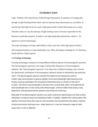 viii
INTRODUCTION
Light –Fidelity is the transmission of data through illumination .It comprises of sending data
through a Light Emitting Diode which varies in intensity faster than human eye can follow .It
uses the fact that light travels at a such a high speed which is faster than human eye to catch.
Therefore when we vary the intensity of light emitting source it become impossible for the
humans to catch that sensation. It leads to very high speed data transmission, which is for
superior to current technologies.
The major advantages of using Light-fidelity is that it uses the visible light spectra which is
still unexplored and have a large bandwidth to use. More advantages including are ,it is harmless,
cheap and have a high capacity.
1.1 Existing Technology
Existing technologies comprises of using different-different spectra of electromagnetic spectrum.
The electromagnetic spectrum is the range of all possible frequencies of electromagnetic
radiation. The "electromagnetic spectrum" of an object has a different meaning, and is instead
the characteristic distribution of electromagnetic radiation emitted or absorbed by that particular
object. The electromagnetic spectrum extends from below the low frequencies used for
modern radio communication to gamma radiation at the short-wavelength (high-frequency) end,
thereby covering wavelengths from thousands of kilometers down to a fraction of the size of
an atom. The limit for long wavelengths is the size of the universe itself, while it is thought that the
short wavelength limit is in the vicinity of the Planck length. Until the middle of last century it was
believed by most physicists that this spectrum was infinite and continuous.
Most parts of the electromagnetic spectrum are used in science for spectroscopic and other probing
interactions, as ways to study and characterize matter. In addition, radiation from various parts of the
spectrum has found many other uses for communications and manufacturing. But today’s majority
of data transmission technique uses Radio Spectrum. It uses the frequency range of radio
waves that is 3 kHz to 300 GHz.
 