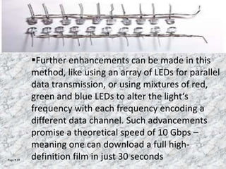 Page  19
Further enhancements can be made in this
method, like using an array of LEDs for parallel
data transmission, or using mixtures of red,
green and blue LEDs to alter the light‘s
frequency with each frequency encoding a
different data channel. Such advancements
promise a theoretical speed of 10 Gbps –
meaning one can download a full high-
definition film in just 30 seconds
 