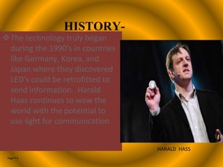 Page  4
HISTORY-
The technology truly began
during the 1990's in countries
like Germany, Korea, and
Japan where they discovered
LED's could be retrofitted to
send information. Harald
Haas continues to wow the
world with the potential to
use light for communication
HARALD HASS
 